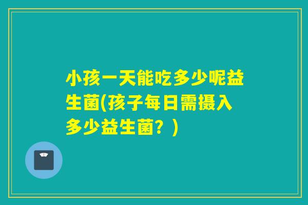 小孩一天能吃多少呢益生菌(孩子每日需摄入多少益生菌？)