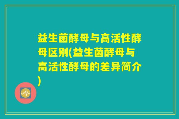 益生菌酵母与高活性酵母区别(益生菌酵母与高活性酵母的差异简介) 益生菌酵母与高活性酵母区别(益生菌酵母与高活性酵母的差异简介)