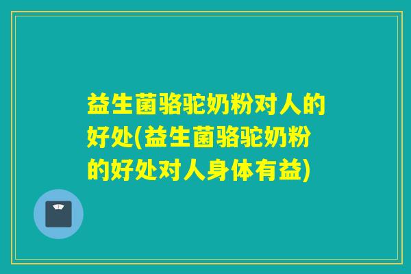 益生菌骆驼奶粉对人的好处(益生菌骆驼奶粉的好处对人身体有益)