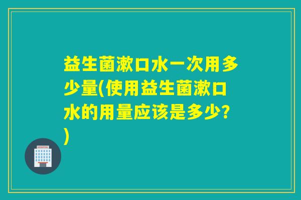 益生菌漱口水一次用多少量(使用益生菌漱口水的用量应该是多少？)
