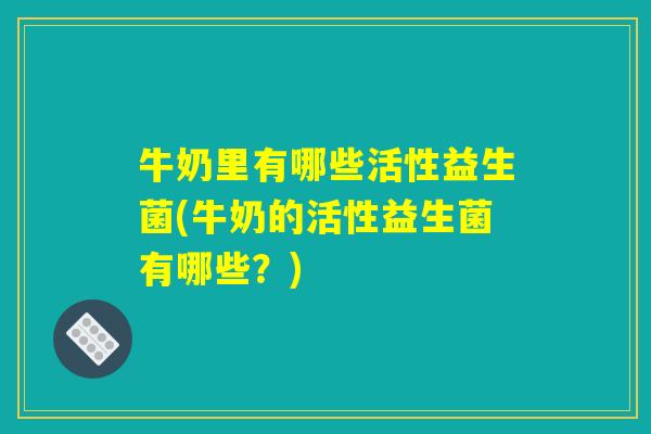 牛奶里有哪些活性益生菌(牛奶的活性益生菌有哪些？)