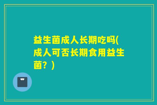 益生菌成人长期吃吗(成人可否长期食用益生菌?) 益生菌成人长期吃吗(成人可否长期食用益生菌?)