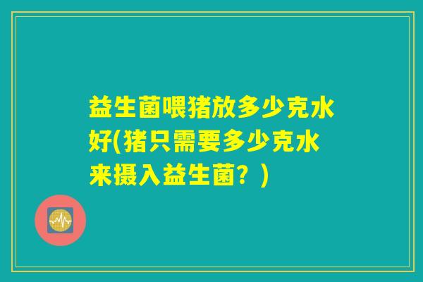 益生菌喂猪放多少克水好(猪只需要多少克水来摄入益生菌？)