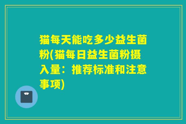 猫每天能吃多少益生菌粉(猫每日益生菌粉摄入量：推荐标准和注意事项)