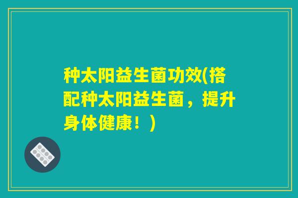 种太阳益生菌功效(搭配种太阳益生菌，提升身体健康！)
