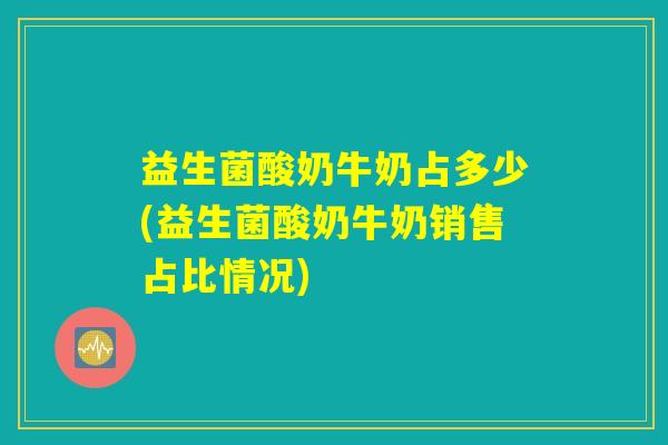 益生菌酸奶牛奶占多少(益生菌酸奶牛奶销售占比情况)