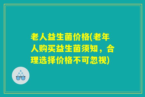 老人益生菌价格(老年人购买益生菌须知，合理选择价格不可忽视)