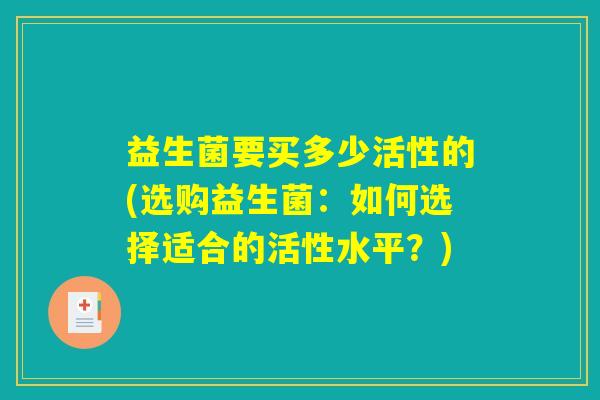 益生菌要买多少活性的(选购益生菌:如何选择适合的活性水平?) 益生菌要买多少活性的(选购益生菌:如何选择适合的活性水平?)