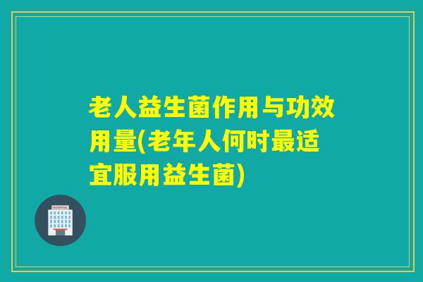 老人益生菌作用与功效用量(老年人何时最适宜服用益生菌)