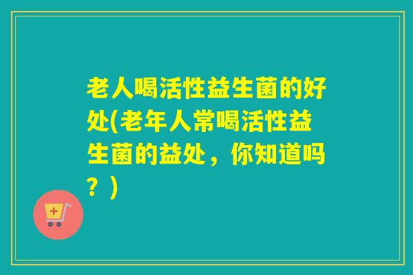 老人喝活性益生菌的好处(老年人常喝活性益生菌的益处，你知道吗？)