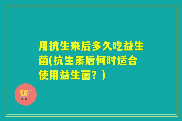 用抗生来后多久吃益生菌(抗生素后何时适合使用益生菌？)