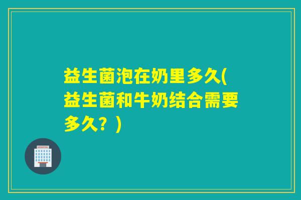 益生菌泡在奶里多久(益生菌和牛奶结合需要多久?) 益生菌泡在奶里多久(益生菌和牛奶结合需要多久?)