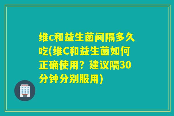 维c和益生菌间隔多久吃(维C和益生菌如何正确使用？建议隔30分钟分别服用)