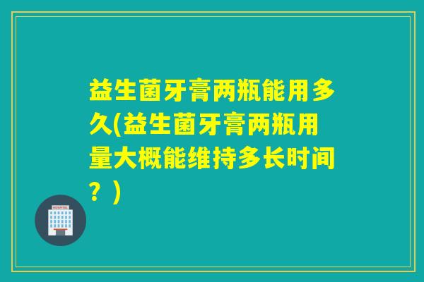 益生菌牙膏两瓶能用多久(益生菌牙膏两瓶用量大概能维持多长时间？)