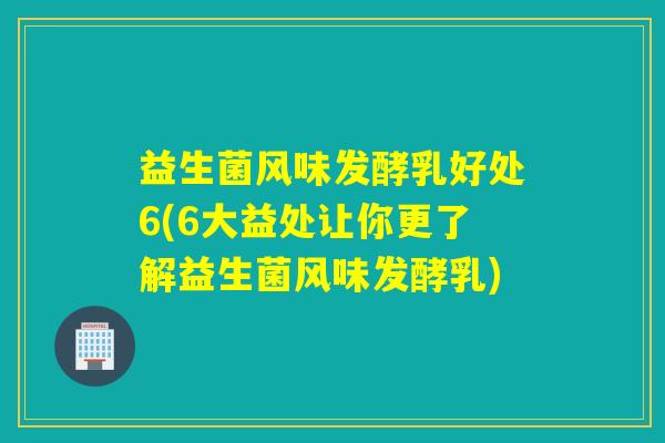 益生菌风味发酵乳好处6(6大益处让你更了解益生菌风味发酵乳)