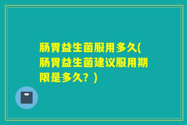 肠胃益生菌服用多久(肠胃益生菌建议服用期限是多久？)