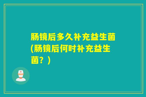 肠镜后多久补充益生菌(肠镜后何时补充益生菌？)