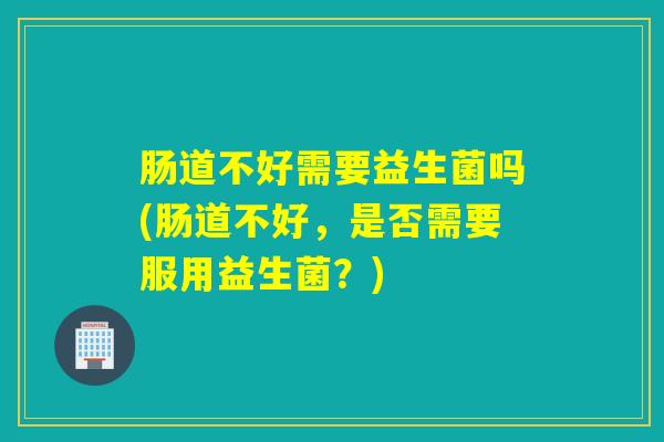 肠道不好需要益生菌吗(肠道不好，是否需要服用益生菌？)