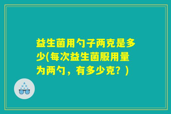 益生菌用勺子两克是多少(每次益生菌服用量为两勺，有多少克？)