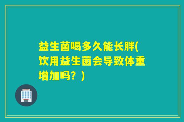 益生菌喝多久能长胖(饮用益生菌会导致体重增加吗？)