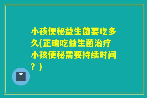 小孩便秘益生菌要吃多久(正确吃益生菌治疗小孩便秘需要持续时间？)
