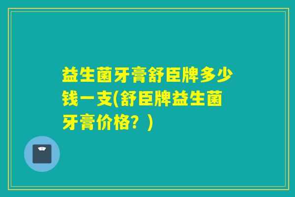 益生菌牙膏舒臣牌多少钱一支(舒臣牌益生菌牙膏价格？)