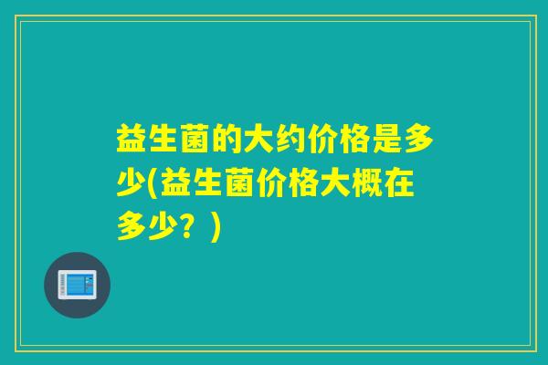 益生菌的大约价格是多少(益生菌价格大概在多少?) 益生菌的大约价格是多少(益生菌价格大概在多少?)