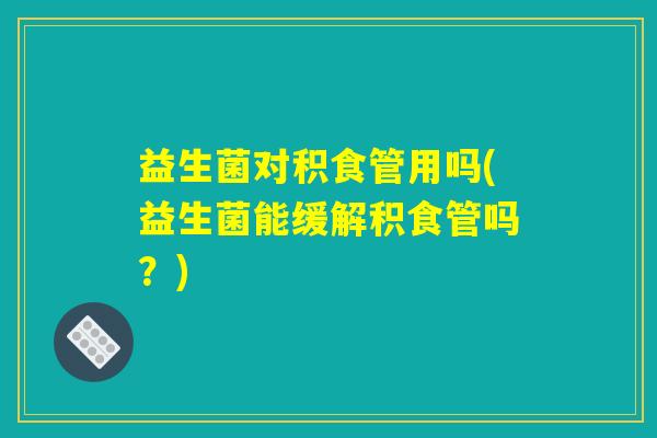 益生菌对积食管用吗(益生菌能缓解积食管吗？)