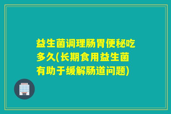 益生菌调理肠胃便秘吃多久(长期食用益生菌有助于缓解肠道问题)