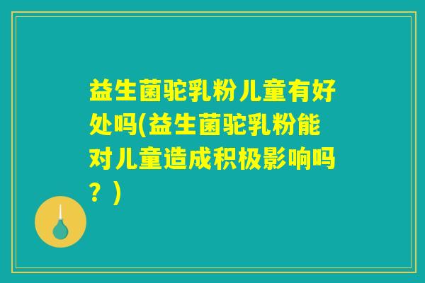 益生菌驼乳粉儿童有好处吗(益生菌驼乳粉能对儿童造成积极影响吗？)