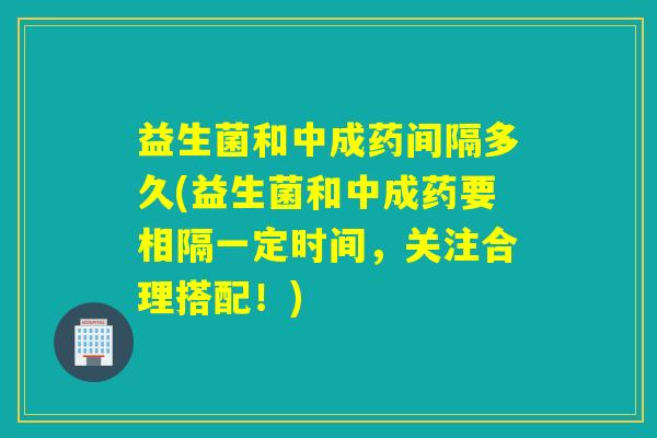 益生菌和中成药间隔多久(益生菌和中成药要相隔一定时间，关注合理搭配！)