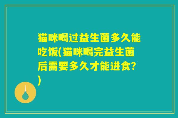 猫咪喝过益生菌多久能吃饭(猫咪喝完益生菌后需要多久才能进食?) 猫咪喝过益生菌多久能吃饭(猫咪喝完益生菌后需要多久才能进食?)