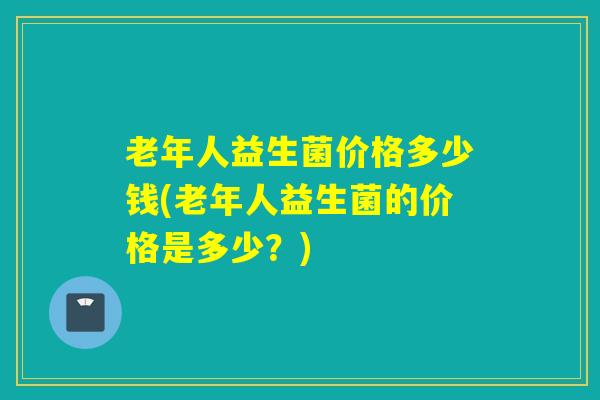 老年人益生菌价格多少钱(老年人益生菌的价格是多少？)