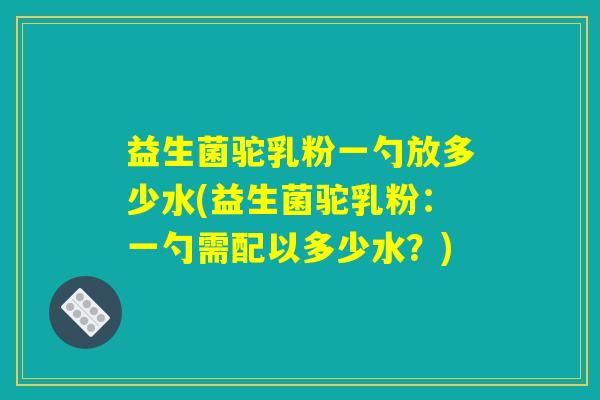 益生菌驼乳粉一勺放多少水(益生菌驼乳粉：一勺需配以多少水？)