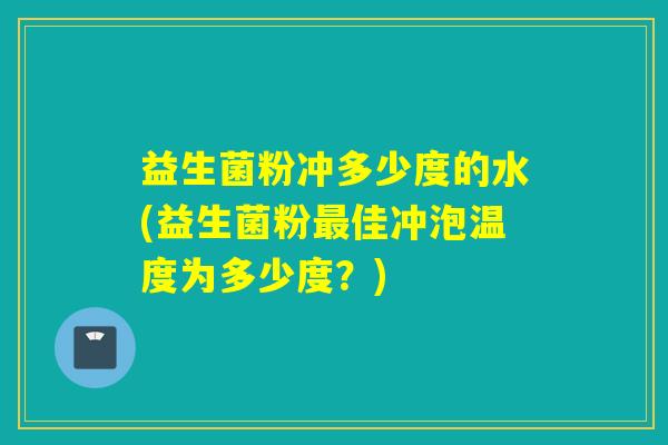 益生菌粉冲多少度的水(益生菌粉最佳冲泡温度为多少度？)