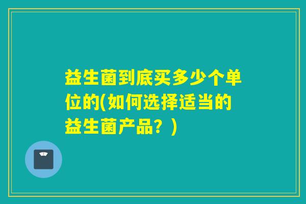 益生菌到底买多少个单位的(如何选择适当的益生菌产品？)
