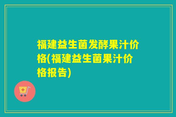 福建益生菌发酵果汁价格(福建益生菌果汁价格报告)