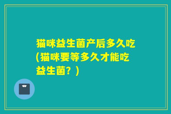 猫咪益生菌产后多久吃(猫咪要等多久才能吃益生菌？)