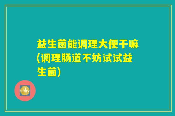 益生菌能调理大便干嘛(调理肠道不妨试试益生菌)