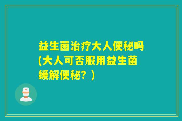 益生菌治疗大人便秘吗(大人可否服用益生菌缓解便秘？)