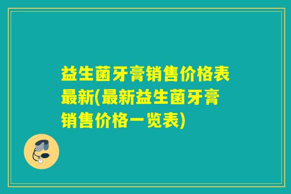 益生菌牙膏销售价格表最新(最新益生菌牙膏销售价格一览表)