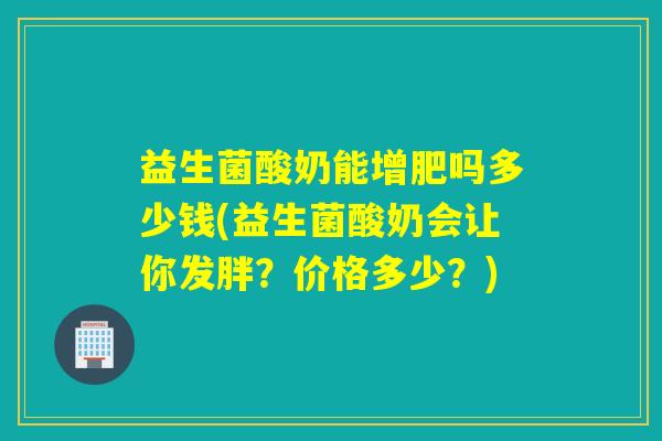 益生菌酸奶能增肥吗多少钱(益生菌酸奶会让你发胖？价格多少？)