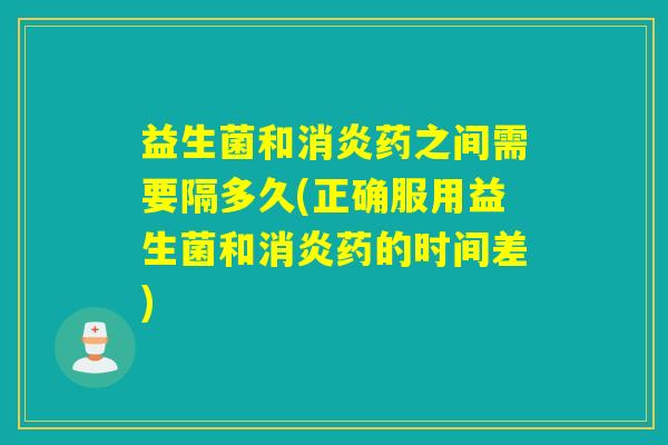 益生菌和消炎药之间需要隔多久(正确服用益生菌和消炎药的时间差)