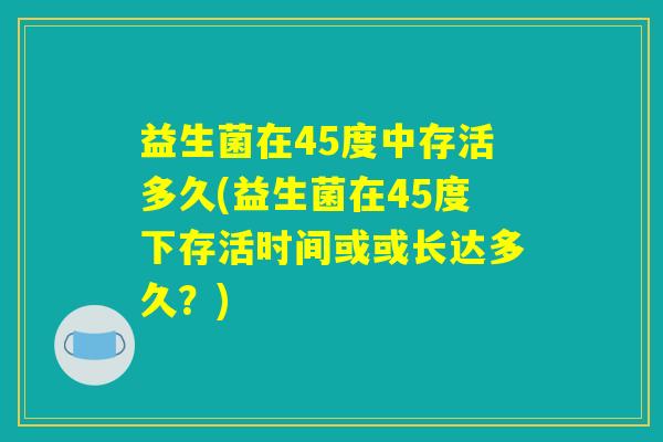 益生菌在45度中存活多久(益生菌在45度下存活时间或或长达多久？)