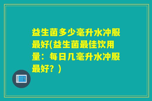 益生菌多少毫升水冲服最好(益生菌最佳饮用量：每日几毫升水冲服最好？)