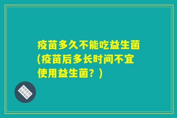 疫苗多久不能吃益生菌(疫苗后多长时间不宜使用益生菌?) 疫苗多久不能吃益生菌(疫苗后多长时间不宜使用益生菌?)