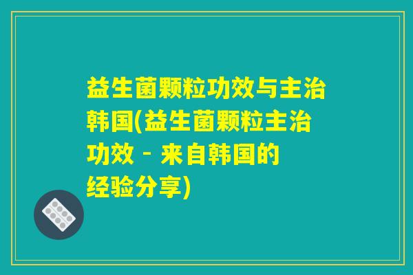 益生菌颗粒功效与主治韩国(益生菌颗粒主治功效 - 来自韩国的经验分享)