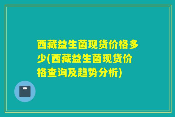 西藏益生菌现货价格多少(西藏益生菌现货价格查询及趋势分析)