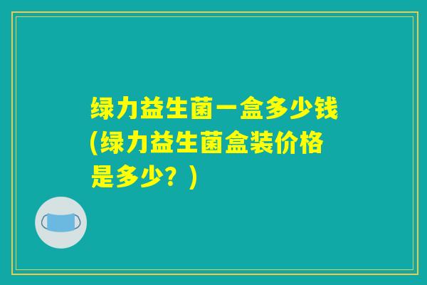 绿力益生菌一盒多少钱(绿力益生菌盒装价格是多少?) 绿力益生菌一盒多少钱(绿力益生菌盒装价格是多少?)