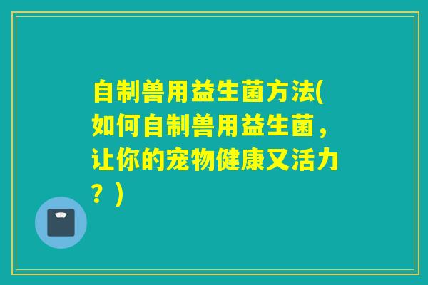 自制兽用益生菌方法(如何自制兽用益生菌，让你的宠物健康又活力？)